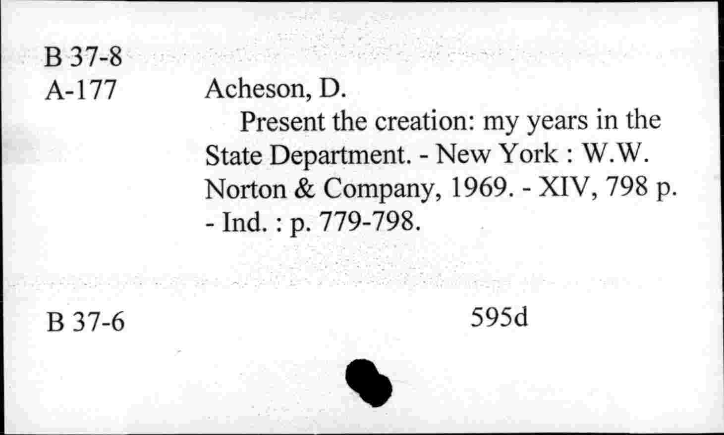 ﻿B 37-8 A-177	Acheson, D. Present the creation: my years in the State Department. - New York : W.W. Norton & Company, 1969. - XIV, 798 p. - Ind.: p. 779-798.
B37-6	595d